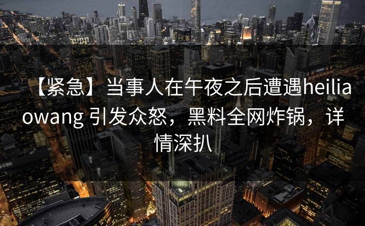 【紧急】当事人在午夜之后遭遇heiliaowang 引发众怒，黑料全网炸锅，详情深扒