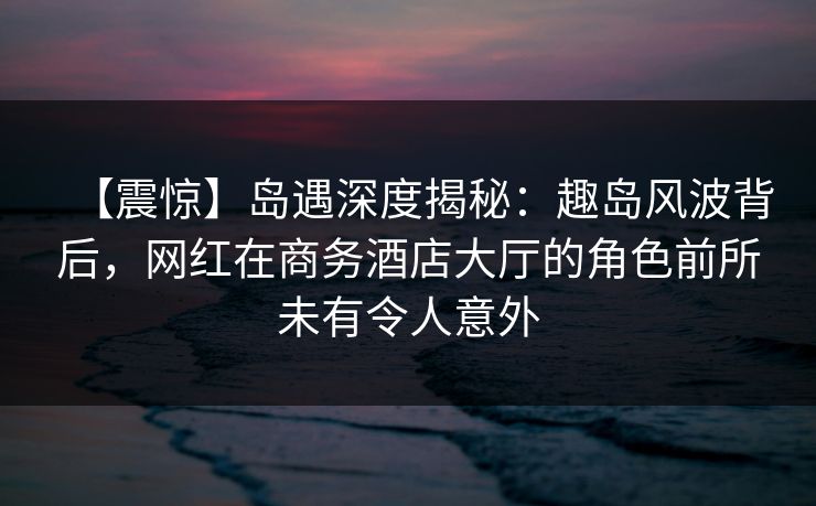 【震惊】岛遇深度揭秘：趣岛风波背后，网红在商务酒店大厅的角色前所未有令人意外