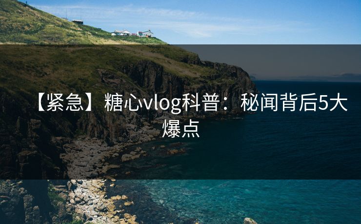 【紧急】糖心vlog科普：秘闻背后5大爆点