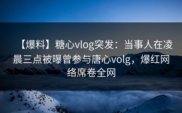 【爆料】糖心vlog突发：当事人在凌晨三点被曝曾参与唐心volg，爆红网络席卷全网