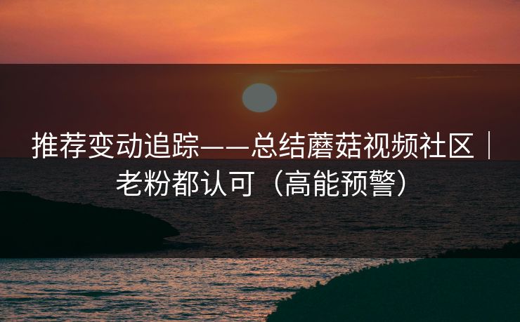 推荐变动追踪——总结蘑菇视频社区｜老粉都认可（高能预警）