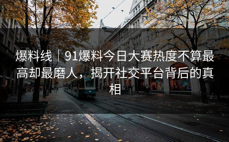 爆料线｜91爆料今日大赛热度不算最高却最磨人，揭开社交平台背后的真相