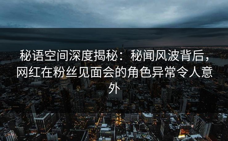 秘语空间深度揭秘：秘闻风波背后，网红在粉丝见面会的角色异常令人意外