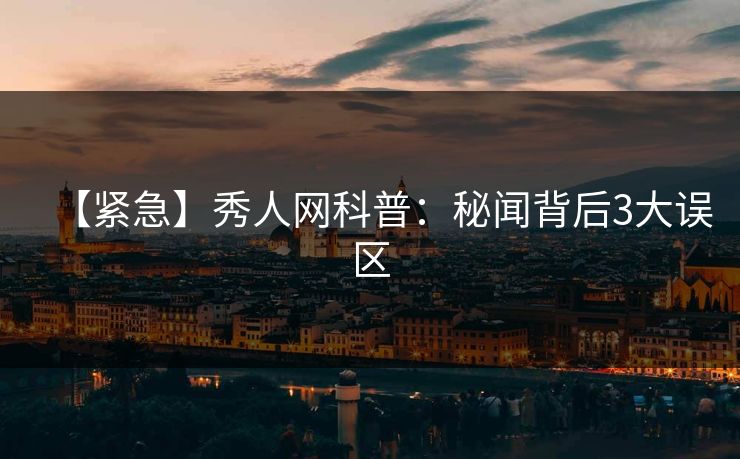 【紧急】秀人网科普:秘闻背后3大误区 【紧急】秀人网科普:秘闻背后3大误区