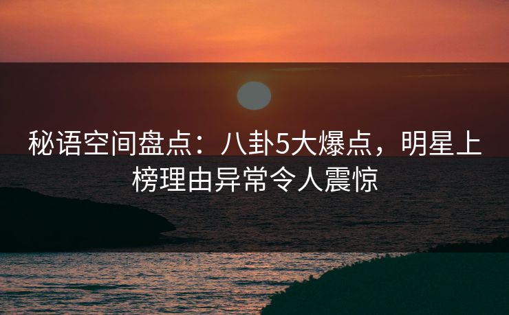 秘语空间盘点：八卦5大爆点，明星上榜理由异常令人震惊