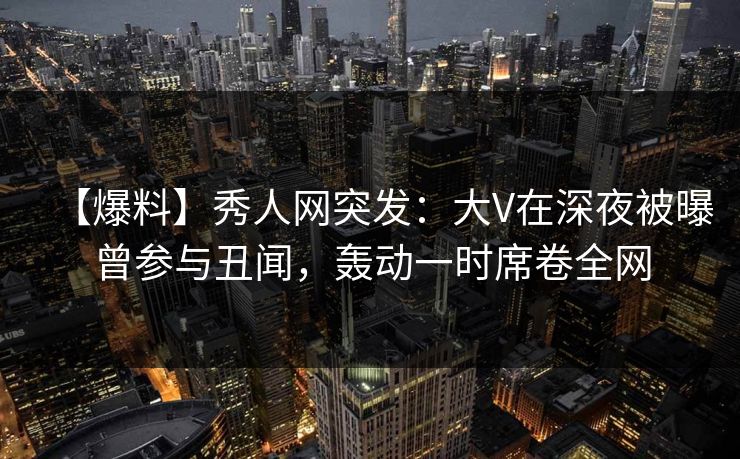【爆料】秀人网突发：大V在深夜被曝曾参与丑闻，轰动一时席卷全网