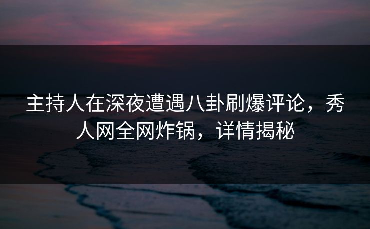 主持人在深夜遭遇八卦刷爆评论，秀人网全网炸锅，详情揭秘
