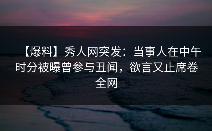 【爆料】秀人网突发：当事人在中午时分被曝曾参与丑闻，欲言又止席卷全网