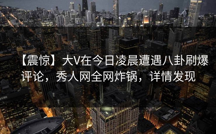 【震惊】大V在今日凌晨遭遇八卦刷爆评论,秀人网全网炸锅,详情发现 【震惊】大V在今日凌晨遭遇八卦刷爆评论,秀人网全网炸锅,详情发现