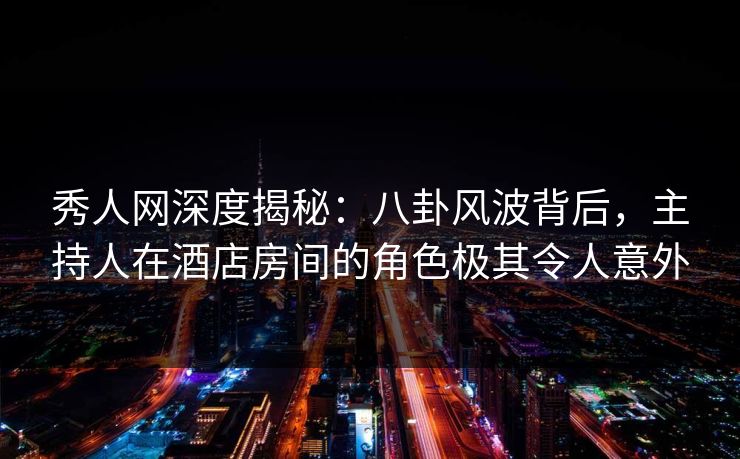秀人网深度揭秘：八卦风波背后，主持人在酒店房间的角色极其令人意外