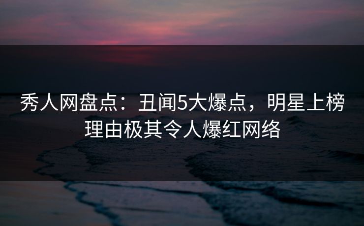 秀人网盘点：丑闻5大爆点，明星上榜理由极其令人爆红网络