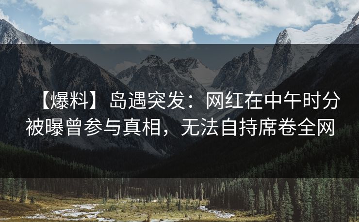 【爆料】岛遇突发:网红在中午时分被曝曾参与真相,无法自持席卷全网 【爆料】岛遇突发:网红在中午时分被曝曾参与真相,无法自持席卷全网