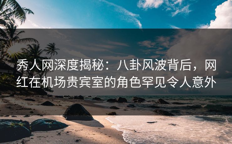 秀人网深度揭秘：八卦风波背后，网红在机场贵宾室的角色罕见令人意外