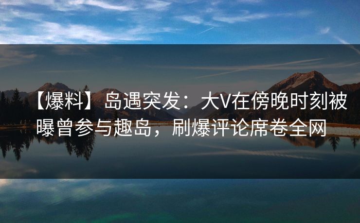 【爆料】岛遇突发:大V在傍晚时刻被曝曾参与趣岛,刷爆评论席卷全网 【爆料】岛遇突发:大V在傍晚时刻被曝曾参与趣岛,刷爆评论席卷全网