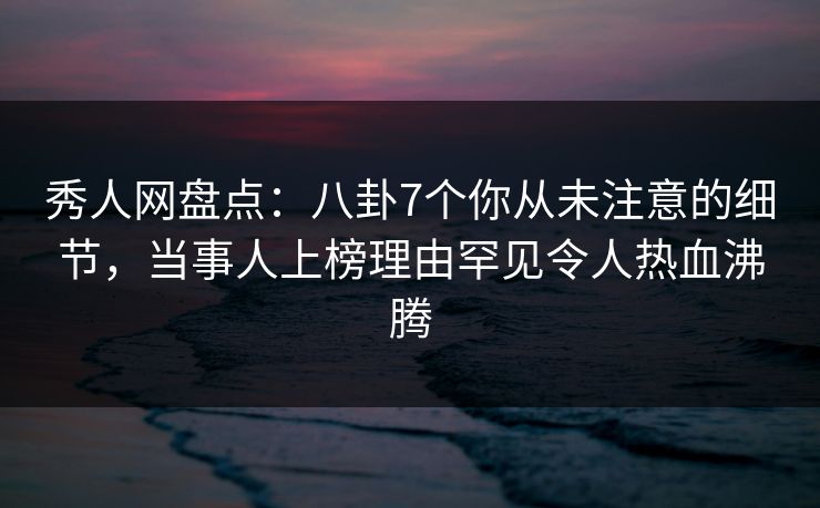 秀人网盘点：八卦7个你从未注意的细节，当事人上榜理由罕见令人热血沸腾