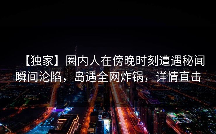 【独家】圈内人在傍晚时刻遭遇秘闻瞬间沦陷,岛遇全网炸锅,详情直击 【独家】圈内人在傍晚时刻遭遇秘闻瞬间沦陷,岛遇全网炸锅,详情直击