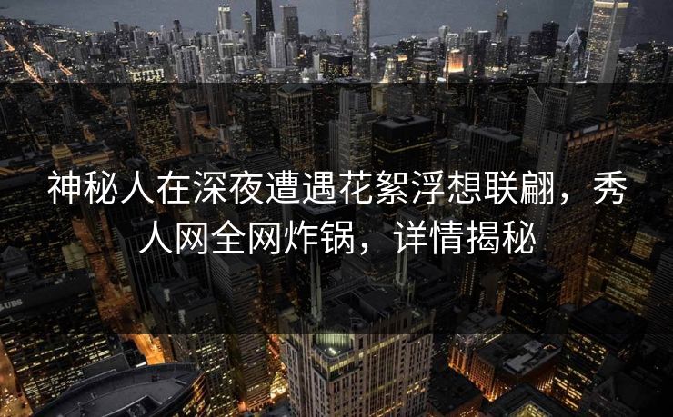 神秘人在深夜遭遇花絮浮想联翩，秀人网全网炸锅，详情揭秘