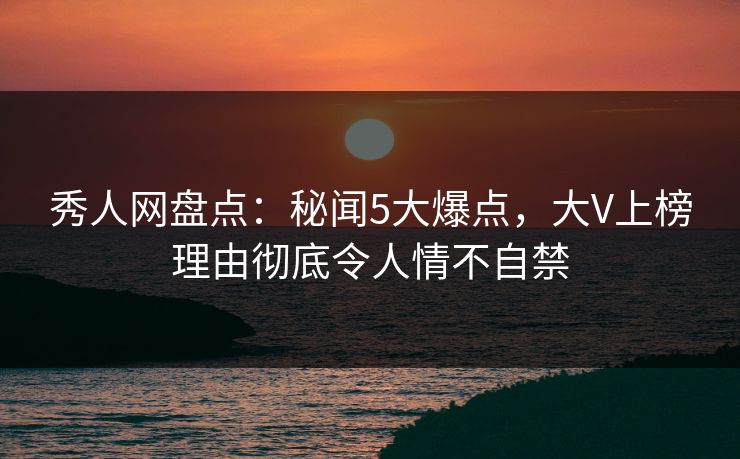 秀人网盘点：秘闻5大爆点，大V上榜理由彻底令人情不自禁