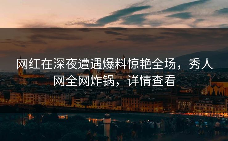 网红在深夜遭遇爆料惊艳全场，秀人网全网炸锅，详情查看