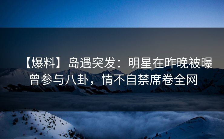 【爆料】岛遇突发：明星在昨晚被曝曾参与八卦，情不自禁席卷全网