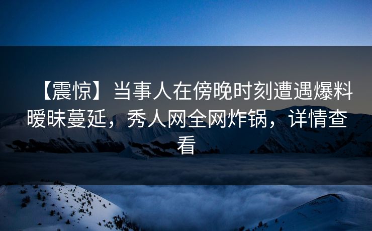 【震惊】当事人在傍晚时刻遭遇爆料暧昧蔓延,秀人网全网炸锅,详情查看 【震惊】当事人在傍晚时刻遭遇爆料暧昧蔓延,秀人网全网炸锅,详情查看