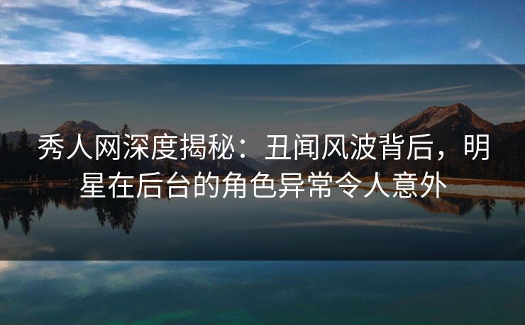 秀人网深度揭秘：丑闻风波背后，明星在后台的角色异常令人意外