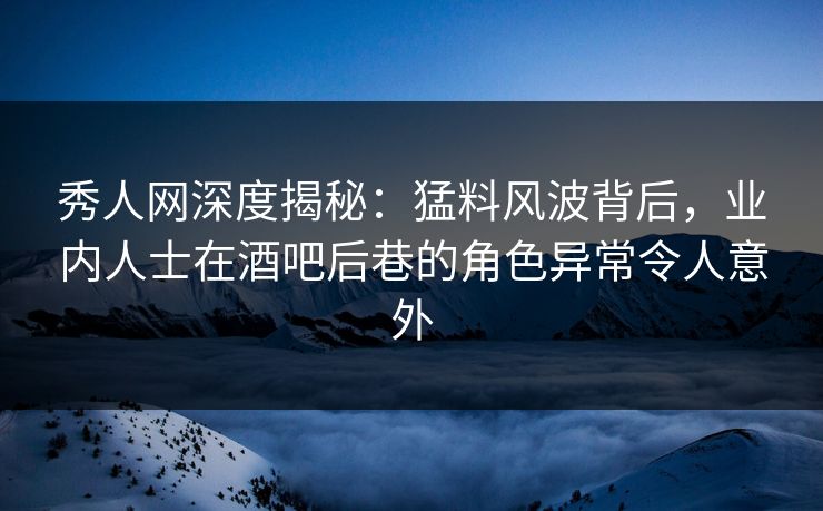 秀人网深度揭秘：猛料风波背后，业内人士在酒吧后巷的角色异常令人意外