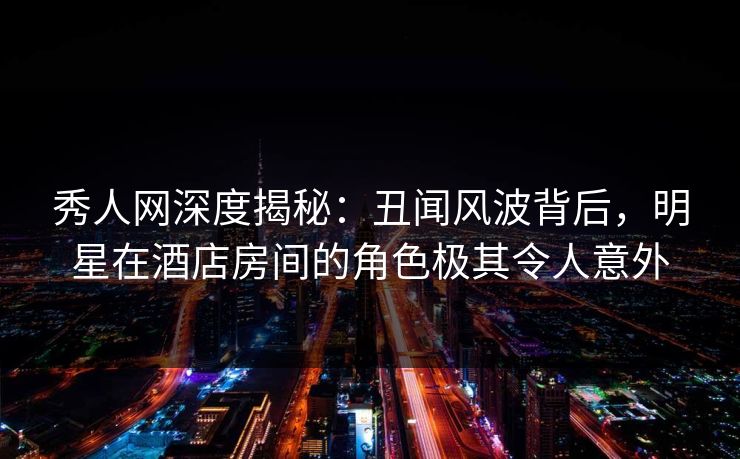 秀人网深度揭秘：丑闻风波背后，明星在酒店房间的角色极其令人意外