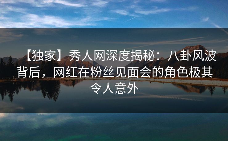 【独家】秀人网深度揭秘:八卦风波背后,网红在粉丝见面会的角色极其令人意外 【独家】秀人网深度揭秘:八卦风波背后,网红在粉丝见面会的角色极其令人意外