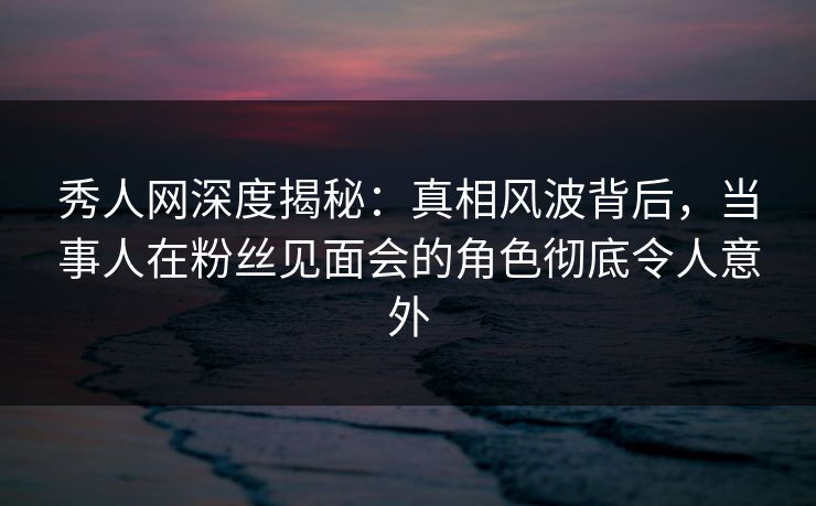 秀人网深度揭秘:真相风波背后,当事人在粉丝见面会的角色彻底令人意外 秀人网深度揭秘:真相风波背后,当事人在粉丝见面会的角色彻底令人意外
