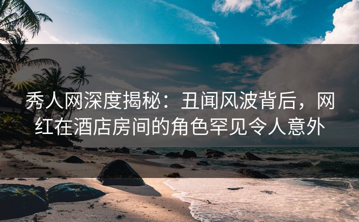 秀人网深度揭秘:丑闻风波背后,网红在酒店房间的角色罕见令人意外 秀人网深度揭秘:丑闻风波背后,网红在酒店房间的角色罕见令人意外