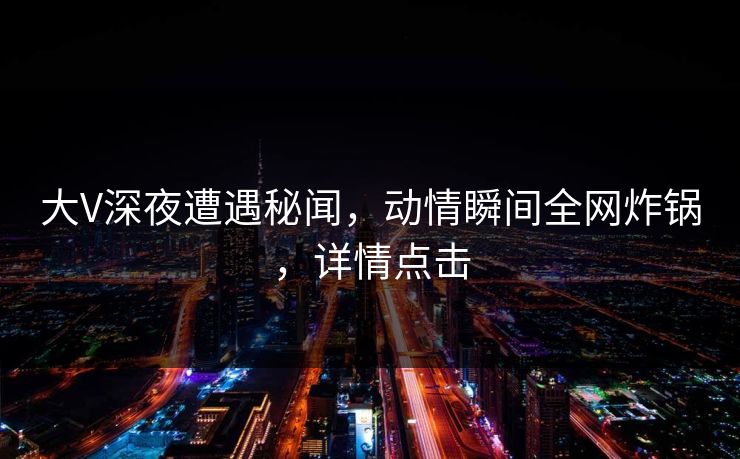大V深夜遭遇秘闻,动情瞬间全网炸锅,详情点击 大V深夜遭遇秘闻,动情瞬间全网炸锅,详情点击