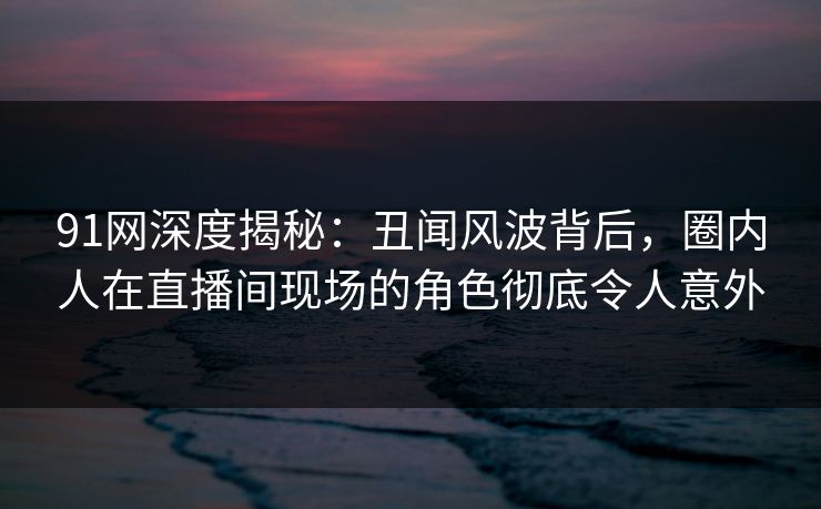 91网深度揭秘:丑闻风波背后,圈内人在直播间现场的角色彻底令人意外 91网深度揭秘:丑闻风波背后,圈内人在直播间现场的角色彻底令人意外