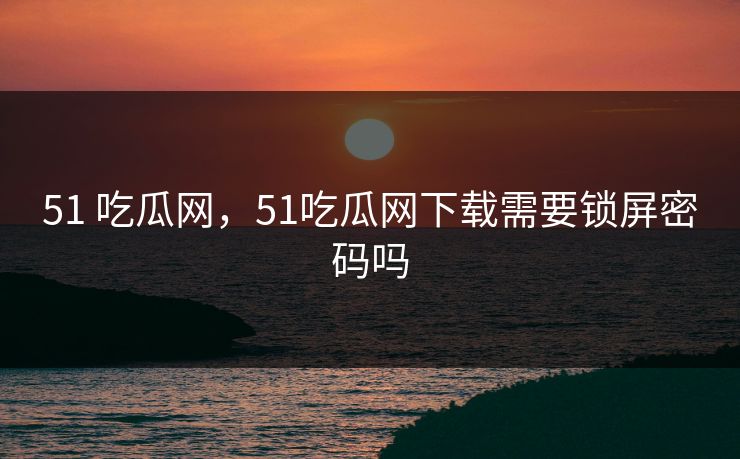 51 吃瓜网,51吃瓜网下载需要锁屏密码吗 51 吃瓜网,51吃瓜网下载需要锁屏密码吗