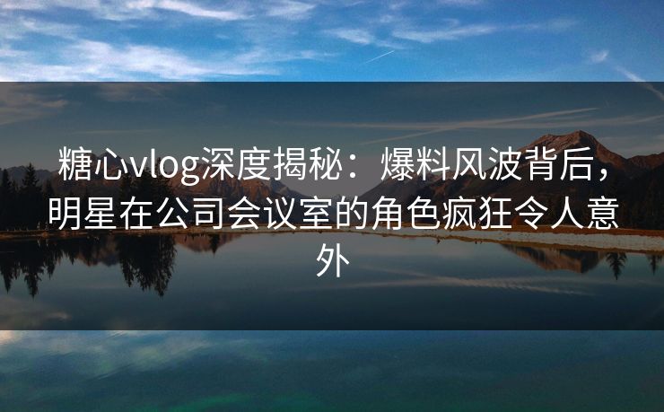 糖心vlog深度揭秘:爆料风波背后,明星在公司会议室的角色疯狂令人意外 糖心vlog深度揭秘:爆料风波背后,明星在公司会议室的角色疯狂令人意外