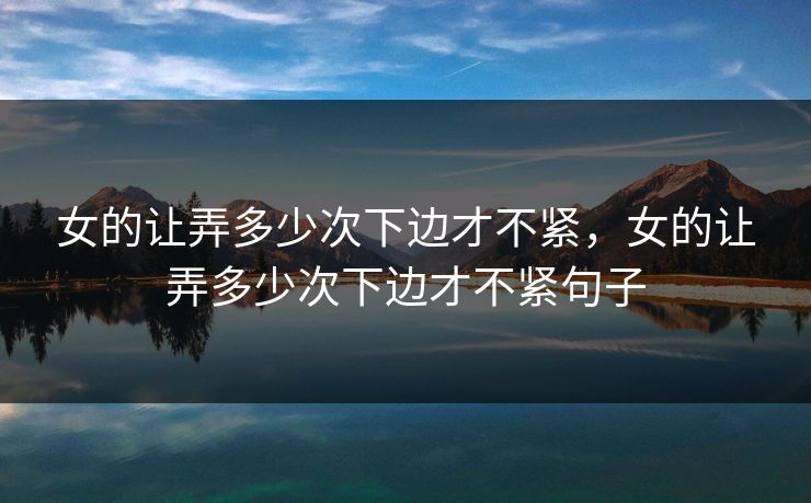 女的让弄多少次下边才不紧，女的让弄多少次下边才不紧句子