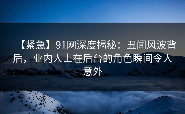 【紧急】91网深度揭秘：丑闻风波背后，业内人士在后台的角色瞬间令人意外