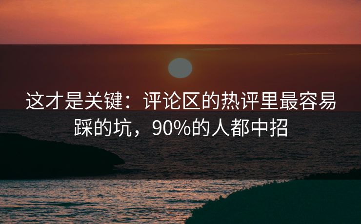 这才是关键：评论区的热评里最容易踩的坑，90%的人都中招