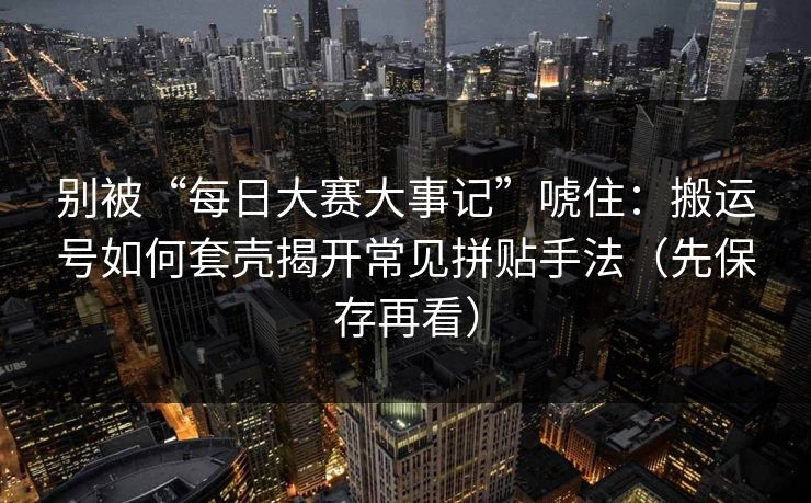 别被“每日大赛大事记”唬住：搬运号如何套壳揭开常见拼贴手法（先保存再看）