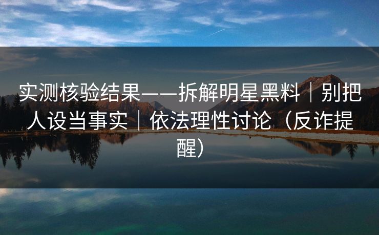 实测核验结果——拆解明星黑料｜别把人设当事实｜依法理性讨论（反诈提醒）