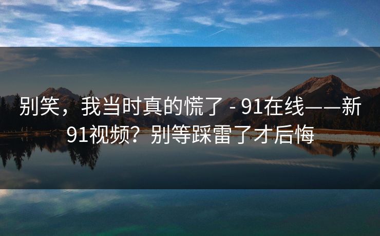 别笑,我当时真的慌了 - 91在线——新91视频?别等踩雷了才后悔 别笑,我当时真的慌了 - 91在线——新91视频?别等踩雷了才后悔