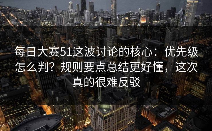 每日大赛51这波讨论的核心：优先级怎么判？规则要点总结更好懂，这次真的很难反驳
