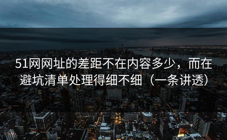 51网网址的差距不在内容多少，而在避坑清单处理得细不细（一条讲透）