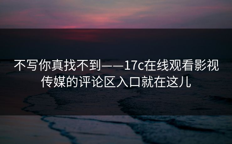 不写你真找不到——17c在线观看影视传媒的评论区入口就在这儿 不写你真找不到——17c在线观看影视传媒的评论区入口就在这儿
