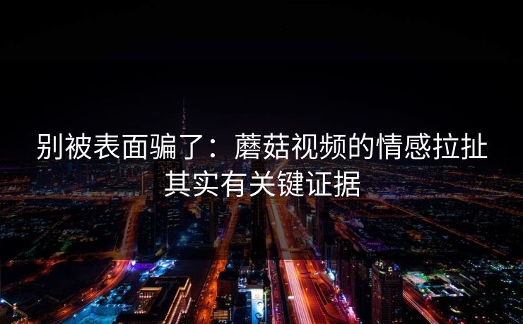 别被表面骗了：蘑菇视频的情感拉扯其实有关键证据