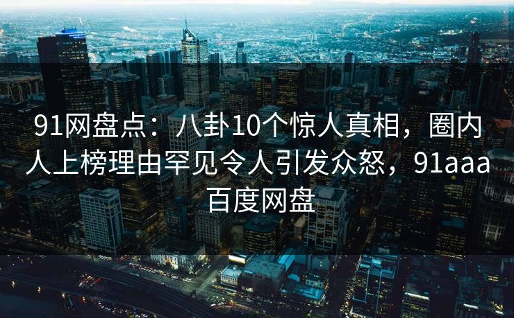 91网盘点：八卦10个惊人真相，圈内人上榜理由罕见令人引发众怒，91aaa 百度网盘