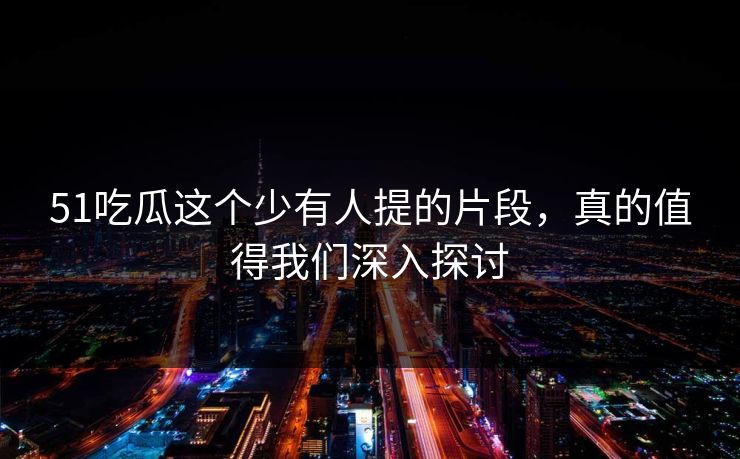 51吃瓜这个少有人提的片段，真的值得我们深入探讨