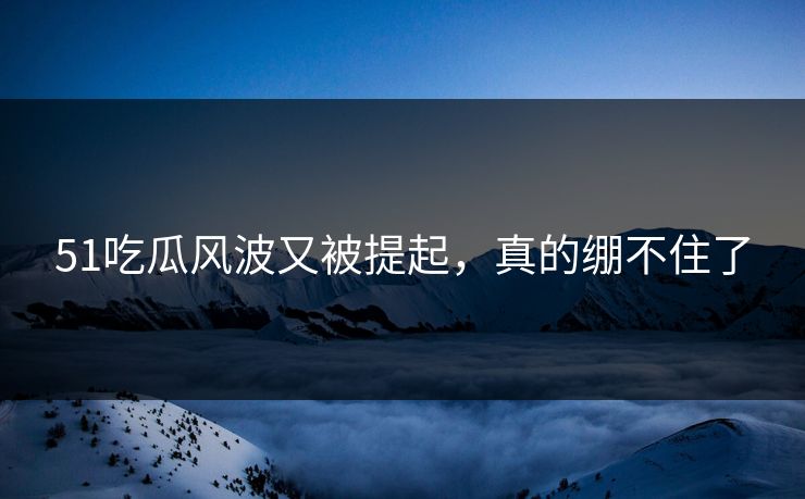 51吃瓜风波又被提起，真的绷不住了